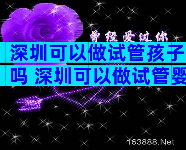 深圳可以做试管孩子吗 深圳可以做试管婴儿的公立医院